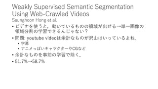Weakly Supervised Semantic Segmentation
Using Web-Crawled Videos
Seunghoon Hong et al.
• ビデオを使うと，動いているものの領域が出せる→単一画像の
領域分割の学習できるんじゃない？
• 問題: youtube videoは余計なものが沢山はいっているよね．
• 字幕
• アニメっぽいキャラクターやCGなど
• 余計なものを事前の学習で除く．
• 51.7%→58.7%
 