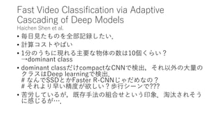 Fast Video Classification via Adaptive
Cascading of Deep Models
Haichen Shen et al.
• 毎日見たものを全部記録したい．
• 計算コストやばい
• 1分のうちに現れる主要な物体の数は10個くらい？
→dominant class
• dominant classだけcompactなCNNで検出，それ以外の大量の
クラスはDeep learningで検出．
# なんでSSDとかFaster R-CNNじゃだめなの？
# それより早い精度が欲しい？歩行シーンで???
• 苦労しているが，既存手法の組合せという印象．淘汰されそう
に感じるが…．
 