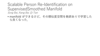 Scalable Person Re-Identification on
SupervisedSmoothed Manifold
Song Bai, Xiang Bai, Qi Tian
• manifold ができるけど，その類似度空間を教師ありで学習した
ら良くなった．
 