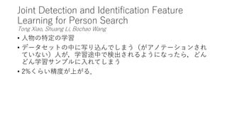 Joint Detection and Identification Feature
Learning for Person Search
Tong Xiao, Shuang Li, Bochao Wang
• 人物の特定の学習
• データセットの中に写り込んでしまう（がアノテーションされ
ていない）人が，学習途中で検出されるようになったら，どん
どん学習サンプルに入れてしまう
• 2%くらい精度が上がる．
 