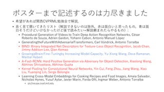 ポスターまで記述するのは力尽きました
• 希望があれば関西CVPRML勉強会で解説．
• 良く見て聴いてきたリスト（解説できないのは除外，赤は面白いと思ったもの，青は面
白そうだけどいけなかったけど後で読みたい=解説頼まれたらやるもの）:
• Procedural Generation of Videos to Train Deep Action Recognition Networks, César
Roberto de Souza, Adrien Gaidon, Yohann Cabon, Antonio Manuel López
• GeneratingtheFutureWithAdversarialTransformers, Carl Vondrick, Antonio Torralba
• BIND: Binary Integrated Net Descriptors for Texture-Less Object Recognition, Jacob Chan,
Jimmy Addison Lee, Qian Kemao
• GrowingaBrain:Fine-Tuningby Increasing Model Capacity, Yu-Xiong Wang, Deva Ramanan,
Martial Hebert
• A-Fast-RCNN: Hard Positive Generation via Adversary for Object Detection, Xiaolong Wang,
Abhinav Shrivastava, Abhinav Gupta
• Kernel Pooling for Convolutional Neural Networks, Yin Cui, Feng Zhou, Jiang Wang, Xiao
Liu, Yuanqing Lin, Serge Belongie
• Learning Cross-Modal Embeddings for Cooking Recipes and Food Images, Amaia Salvador,
Nicholas Hynes, Yusuf Aytar, Javier Marin, Ferda Ofli, Ingmar Weber, Antonio Torralba
• pic2recipe.csail.mit.edu
 