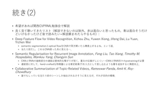 続き(2)
• 希望があれば関西CVPRML勉強会で解説
• 良く見て聴いてきたリスト（解説できないのは除外，赤は面白いと思ったもの，青は面白そうだけ
どいけなかったけど後で読みたい=解説頼まれたらやるもの）:
• Deep Feature Flow for Video Recognition, Xizhou Zhu, Yuwen Xiong, Jifeng Dai, Lu Yuan,
Yichen Wei
• semantic segmentationとoptical flowをCNNで両方解いたら精度上がるよね，という話．
• 当たり前だし，これもCNN使った系に見える…．
• Semantic Regularisation for Recurrent Image Annotation, Feng Liu, Tao Xiang, Timothy M.
Hospedales, Wankou Yang, Changyin Sun
• CNNとRNNの接続部分の連結は意味的な繋がりが弱く，重みの伝播がしにくい→CNNとRNN別々のpretrainingが必要
• 連結部に対して，hand-craftedな特徴量による推定結果(?)を入力として差し込むような層を追加すると精度向上．
• Collaborative Summarization of Topic-Related Videos, Rameswar Panda, Amit K. Roy-
Chowdhury
• 誰でもしっている当たり前のシーンしか抽出されなさそうに見えるが，それが目的の模様．
 