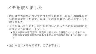 メモを取りました
• 昨日は夕方に思いついてPPTを作り始めましたが，再編集が思
いの外大変だったので，ほぼ，そのまま載せられる形でメモを
取りました
• メモを取ったものを，自分が面白いと思ったものが大体前の方
に来るようにゆるーくソート．
• 個人の興味や専門分野，現在取り組んでいる課題などによるもので，
実際の論文の質の評価ではありませんので誤解の無いようお願いしま
す
• 注）本当にメモなのです．ご了承下さい．
 