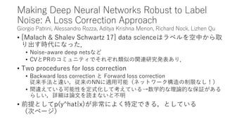 Making Deep Neural Networks Robust to Label
Noise: A Loss Correction Approach
Giorgio Patrini, Alessandro Rozza, Aditya Krishna Menon, Richard Nock, Lizhen Qu
• [Malach & Shalev Schwartz 17] data scienceはラベルを空中から取
り出す時代になった．
• Noise-aware deep netsなど
• CVとPRのコミュニティでそれぞれ類似の関連研究発表あり．
• Two procedures for loss correction
• Backward loss correction と Forward loss correction
従来手法と違い，従来のNNに適用可能（ネットワーク構造の制限なし！）
• 間違えている可能性を定式化して考えている→数学的な理論的な保証がある
らしい，詳細は論文を読まないと不明
• 前提としてp(y^hat|x)が非常によく特定できる，としている
（次ページ）
 