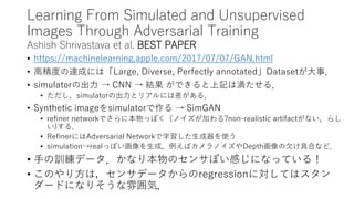 Learning From Simulated and Unsupervised
Images Through Adversarial Training
Ashish Shrivastava et al. BEST PAPER
• https://machinelearning.apple.com/2017/07/07/GAN.html
• 高精度の達成には「Large, Diverse, Perfectly annotated」Datasetが大事．
• simulatorの出力 → CNN → 結果 ができると上記は満たせる．
• ただし，simulatorの出力とリアルには差がある．
• Synthetic imageをsimulatorで作る → SimGAN
• refiner networkでさらに本物っぽく（ノイズが加わる?non-realistic artifactがない，らし
い)する．
• RefinerにはAdversarial Networkで学習した生成器を使う
• simulation→realっぽい画像を生成，例えばカメラノイズやDepth画像の欠け具合など．
• 手の訓練データ．かなり本物のセンサぽい感じになっている！
• このやり方は，センサデータからのregressionに対してはスタン
ダードになりそうな雰囲気．
 