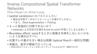 Inverse Compositional Spatial Transformer
Networks
Chen-Hsuan Lin, Simon Lucey
• spatial variationsにロバストにしたい
• 現状は学習データのバリエーションを増やすしかない．
• つまり，Data Augmentation + Pooling
• もっと直接的に対策できないか？
• warpingによる形状の正規化をend-to-endで学習してしまえば良い！
• Boundary effect: warpするときに画像を外挿をしないといけな
いような場合はヤバい．
• 位置ズレの量が大きい場合は困難 (optical flowの一般的な問題)
• 実験は，数字や標識で行っている
→外形以外のバリエーションが多いターゲットでも大丈夫???（質問できず）
 