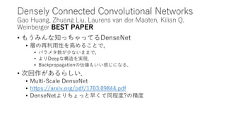 Densely Connected Convolutional Networks
Gao Huang, Zhuang Liu, Laurens van der Maaten, Kilian Q.
Weinberger BEST PAPER
• もうみんな知っちゃってるDenseNet
• 層の再利用性を高めることで，
• パラメタ数が少ないままで，
• よりDeepな構造を実現．
• Backpropagationの伝播もいい感じになる．
• 次回作があるらしい．
• Multi-Scale DenseNet
• https://arxiv.org/pdf/1703.09844.pdf
• DenseNetよりちょっと早くて同程度?の精度
 