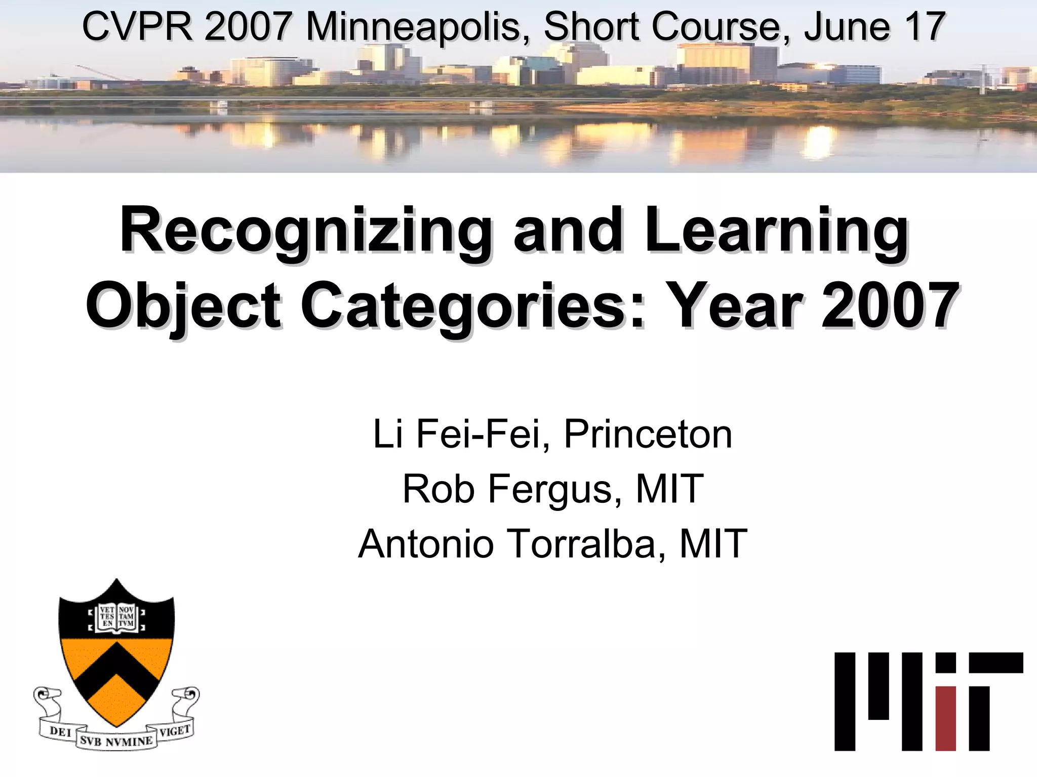 Li Fei-Fei, Princeton Rob Fergus, MIT Antonio Torralba, MIT CVPR 2007 Minneapolis, Short Course, June 17 Recognizing and Learning  Object Categories: Year 2007 