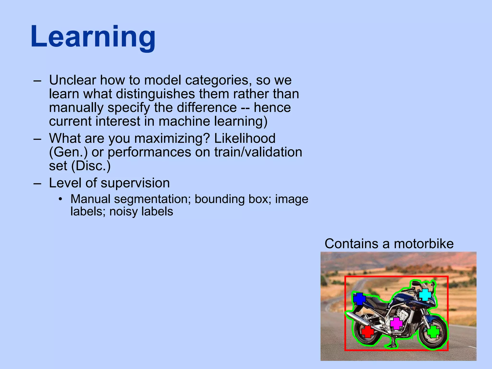 Unclear how to model categories, so we learn what distinguishes them rather than manually specify the difference -- hence current interest in machine learning) What are you maximizing? Likelihood (Gen.) or performances on train/validation set (Disc.) Level of supervision Manual segmentation; bounding box; image labels; noisy labels Learning Contains a motorbike 