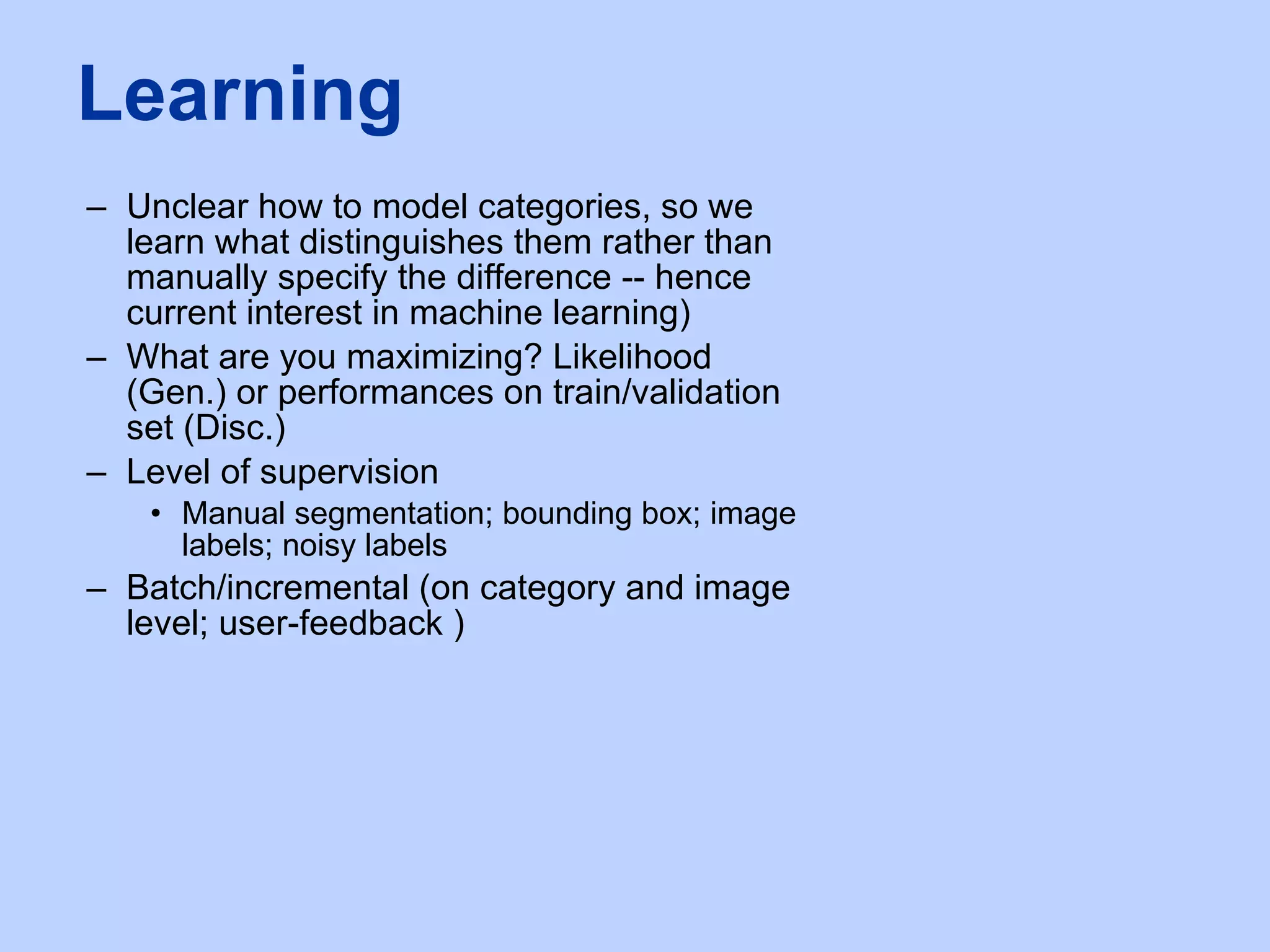 Unclear how to model categories, so we learn what distinguishes them rather than manually specify the difference -- hence current interest in machine learning) What are you maximizing? Likelihood (Gen.) or performances on train/validation set (Disc.) Level of supervision Manual segmentation; bounding box; image labels; noisy labels Batch/incremental (on category and image level; user-feedback )  Learning 