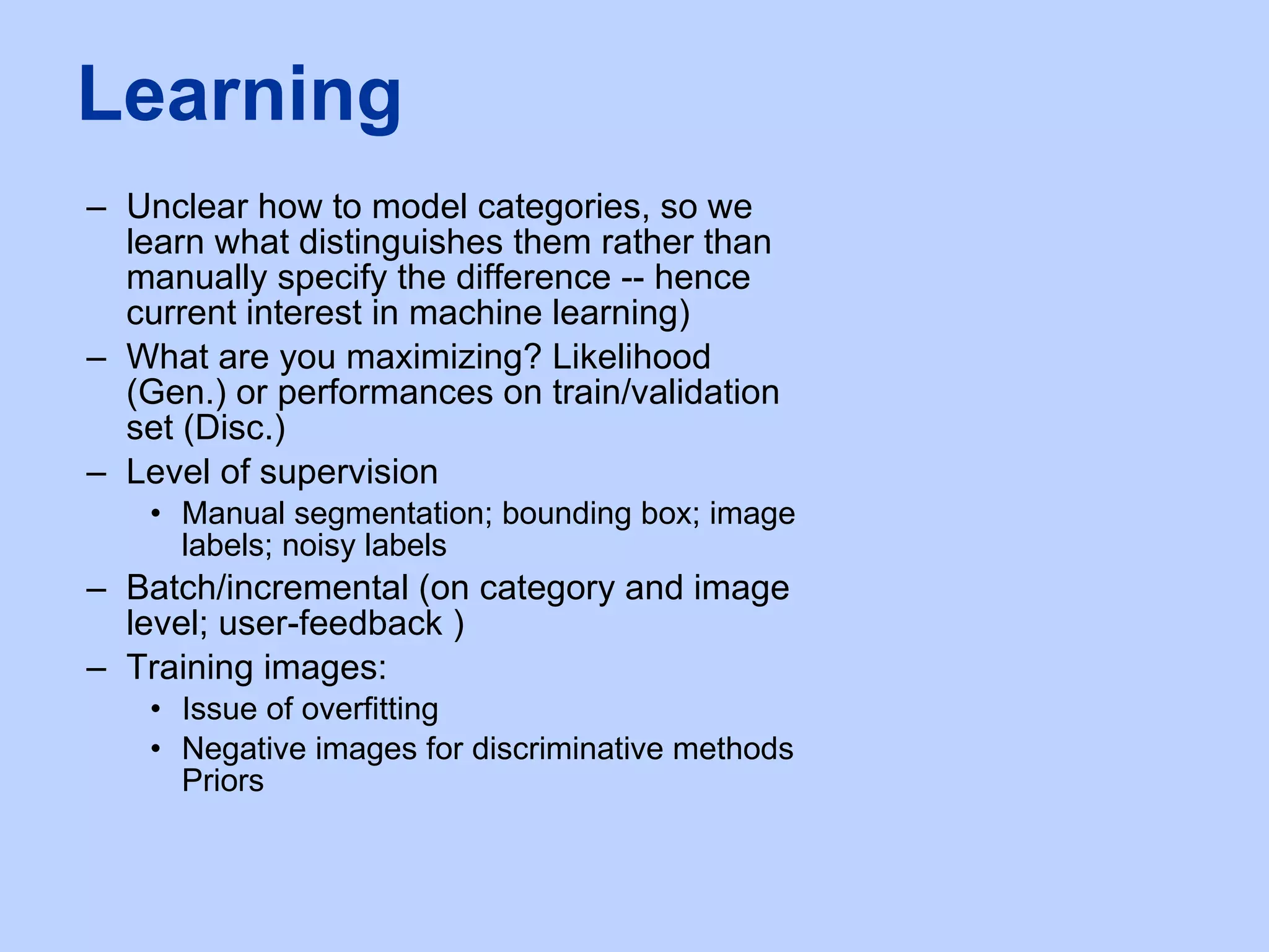 Unclear how to model categories, so we learn what distinguishes them rather than manually specify the difference -- hence current interest in machine learning) What are you maximizing? Likelihood (Gen.) or performances on train/validation set (Disc.) Level of supervision Manual segmentation; bounding box; image labels; noisy labels Batch/incremental (on category and image level; user-feedback )  Training images: Issue of overfitting Negative images for discriminative methods Priors Learning 