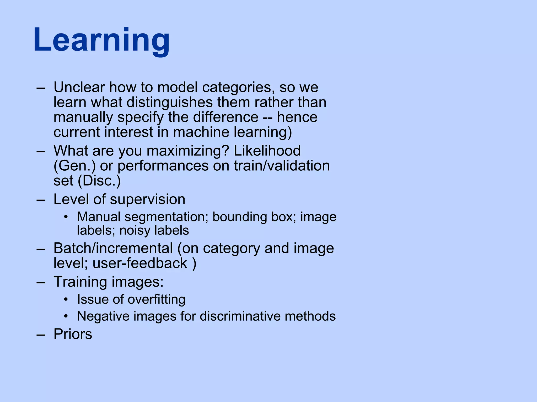 Unclear how to model categories, so we learn what distinguishes them rather than manually specify the difference -- hence current interest in machine learning) What are you maximizing? Likelihood (Gen.) or performances on train/validation set (Disc.) Level of supervision Manual segmentation; bounding box; image labels; noisy labels Batch/incremental (on category and image level; user-feedback )  Training images: Issue of overfitting Negative images for discriminative methods Priors Learning 