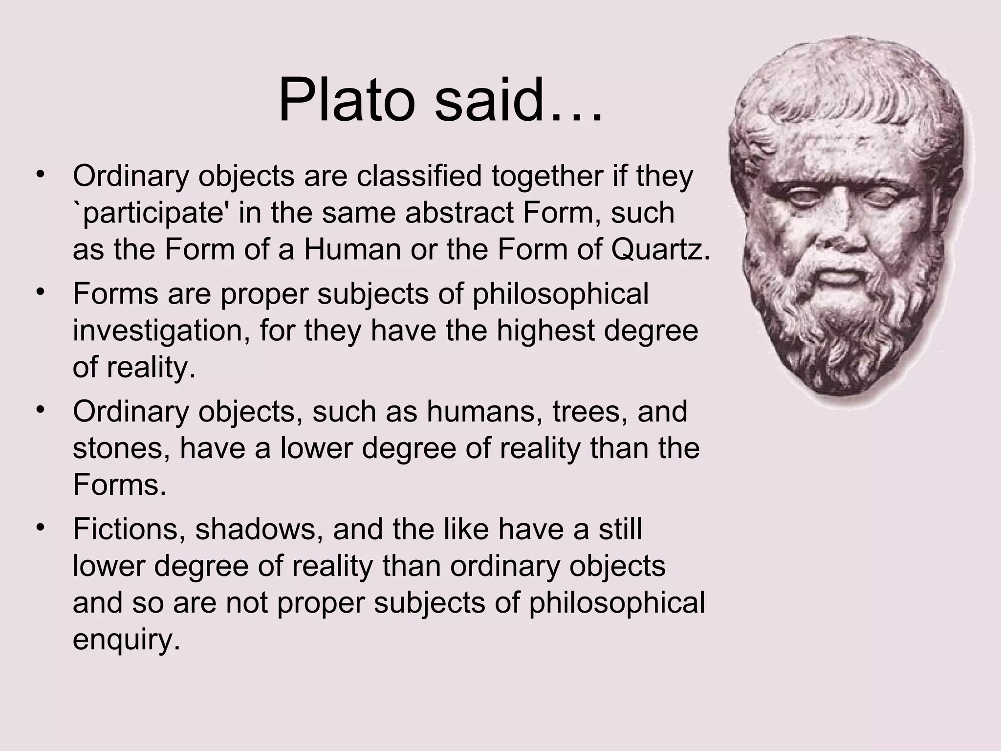 Plato said… Ordinary objects are classified together if they `participate' in the same abstract Form, such as the Form of a Human or the Form of Quartz. Forms are proper subjects of philosophical investigation, for they have the highest degree of reality. Ordinary objects, such as humans, trees, and stones, have a lower degree of reality than the Forms. Fictions, shadows, and the like have a still lower degree of reality than ordinary objects and so are not proper subjects of philosophical enquiry. 