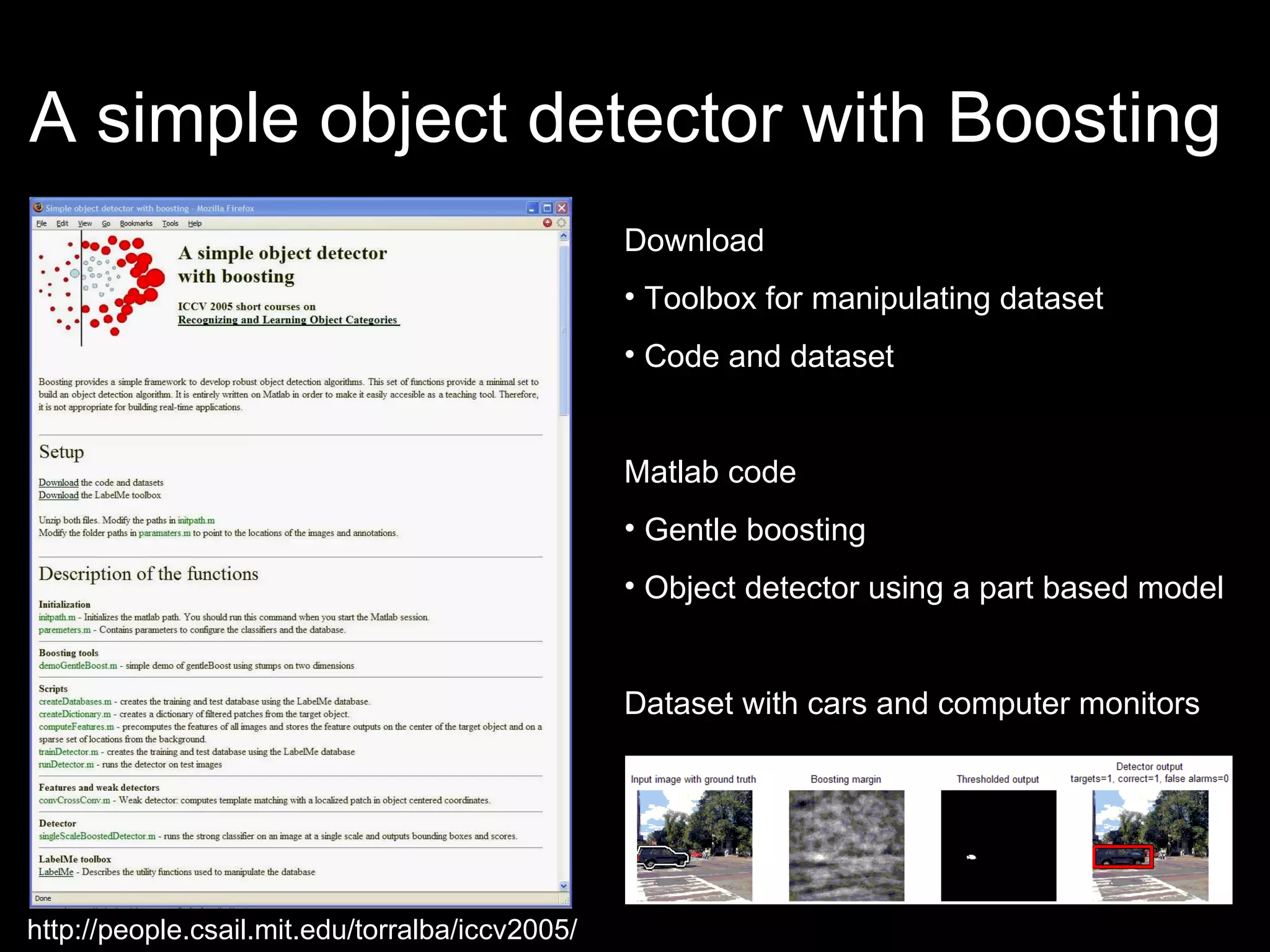 A simple object detector with Boosting  Download  Toolbox for manipulating dataset Code and dataset Matlab code Gentle boosting Object detector using a part based model Dataset with cars and computer monitors http://people.csail.mit.edu/torralba/iccv2005/ 
