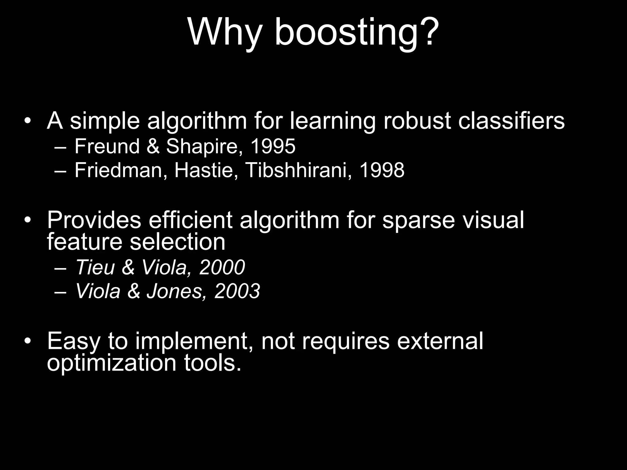 A simple algorithm for learning robust classifiers Freund & Shapire, 1995 Friedman, Hastie, Tibshhirani, 1998 Provides efficient algorithm for sparse visual feature selection Tieu & Viola, 2000 Viola & Jones, 2003 Easy to implement, not requires external optimization tools. Why boosting? 