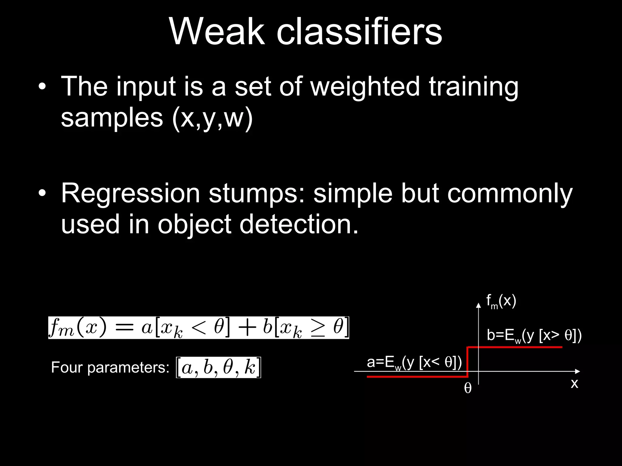 Weak classifiers  The input is a set of weighted training samples (x,y,w) Regression stumps: simple but commonly used in object detection. Four parameters: b=E w (y [x>   ]) a=E w (y [x<   ]) x f m (x)  