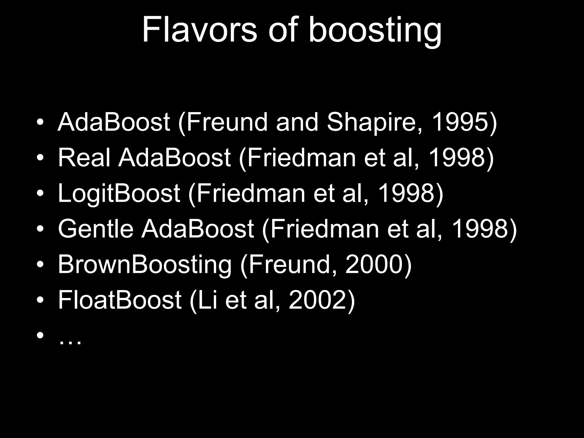 Flavors of boosting AdaBoost (Freund and Shapire, 1995) Real AdaBoost (Friedman et al, 1998) LogitBoost (Friedman et al, 1998) Gentle AdaBoost (Friedman et al, 1998) BrownBoosting (Freund, 2000) FloatBoost (Li et al, 2002) … 