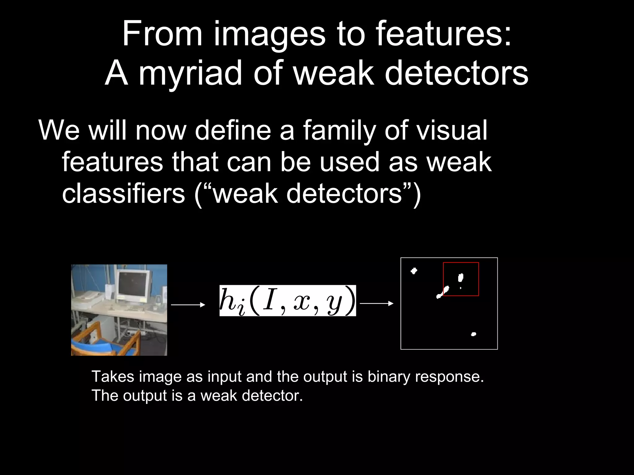 From images to features: A myriad of weak detectors We will now define a family of visual features that can be used as weak classifiers (“weak detectors”) Takes image as input and the output is binary response. The output is a weak detector.  