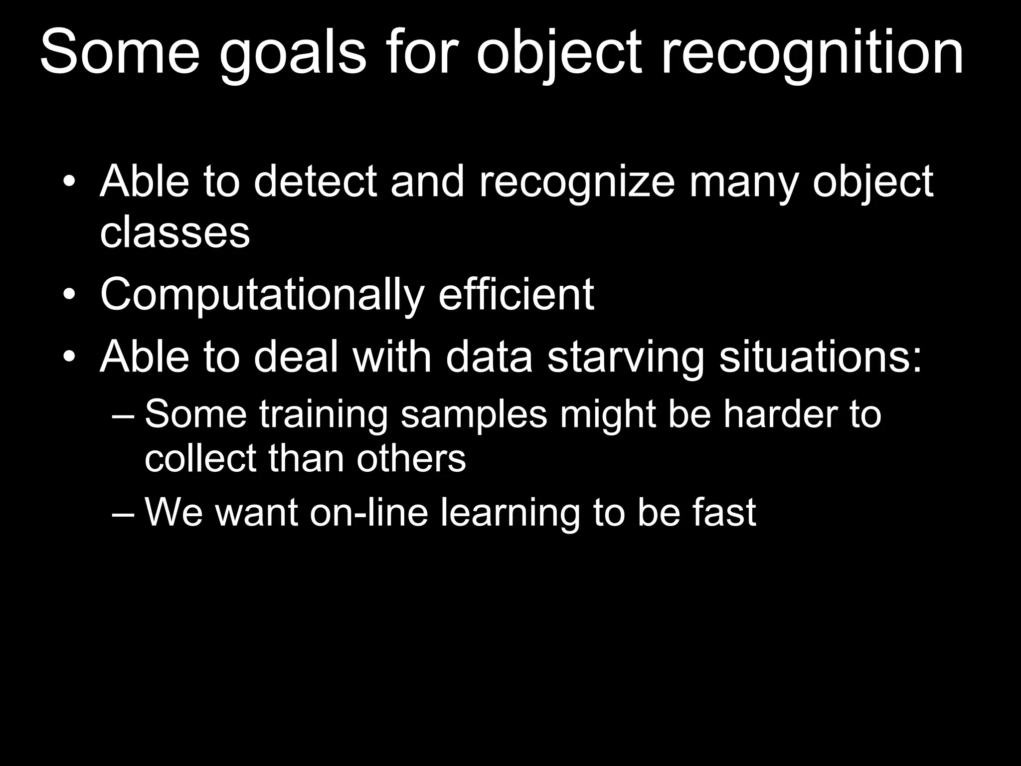 Some goals for object recognition  Able to detect and recognize many object classes Computationally efficient Able to deal with data starving situations: Some training samples might be harder to collect than others We want on-line learning to be fast 