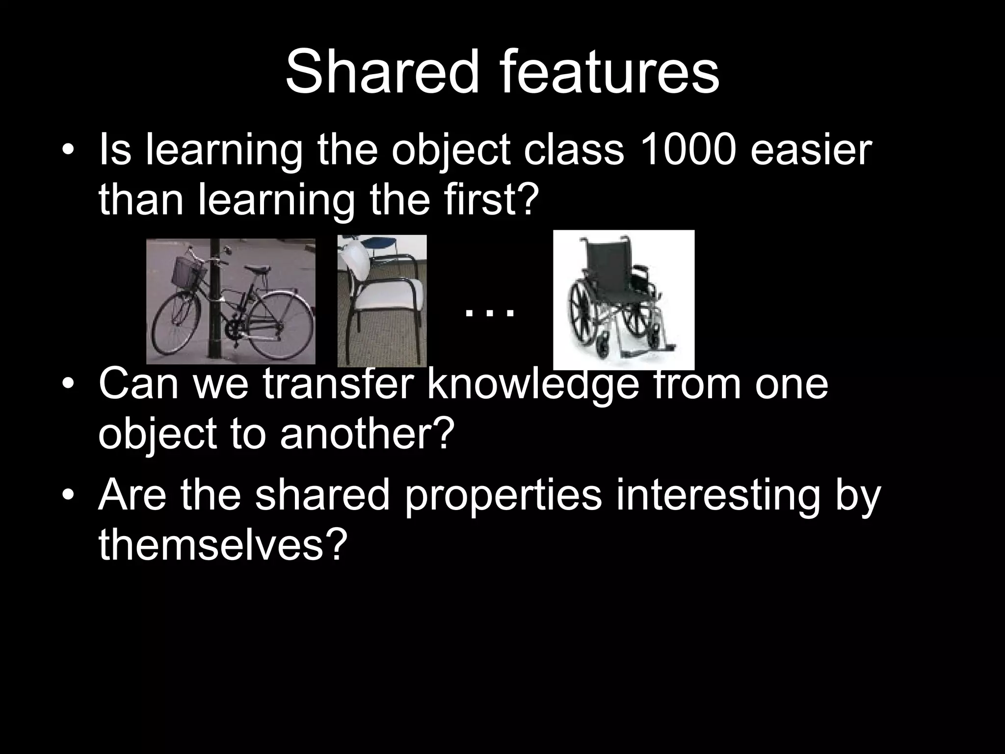 Shared features Is learning the object class 1000 easier than learning the first? Can we transfer knowledge from one object to another? Are the shared properties interesting by themselves?  … 