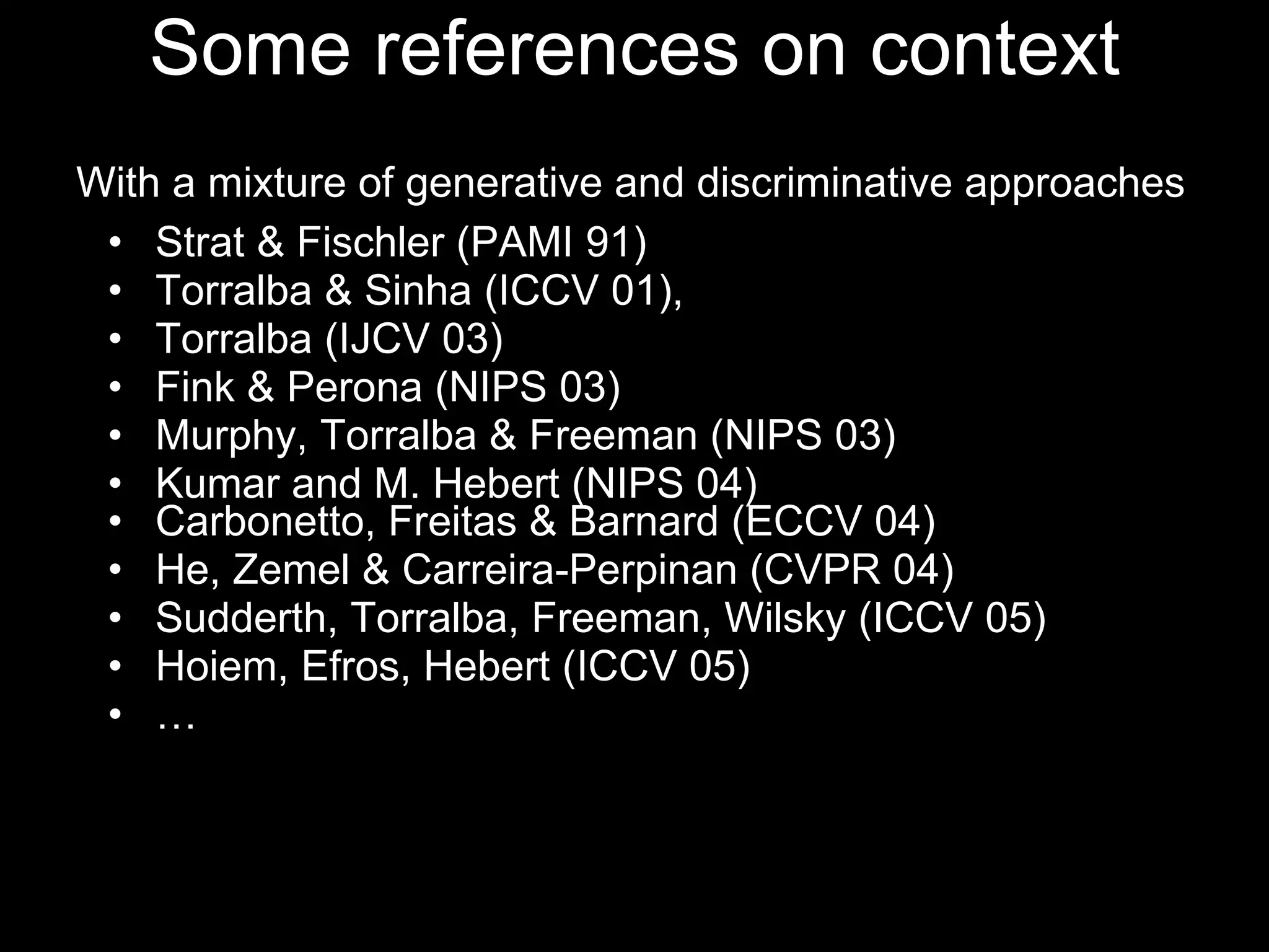 Some references on context Strat & Fischler (PAMI 91)  Torralba & Sinha (ICCV 01),  Torralba (IJCV 03)  Fink & Perona (NIPS 03) Murphy, Torralba & Freeman (NIPS 03) Kumar and M. Hebert (NIPS 04) Carbonetto, Freitas & Barnard (ECCV 04) He, Zemel & Carreira-Perpinan (CVPR 04) Sudderth, Torralba, Freeman, Wilsky (ICCV 05) Hoiem, Efros, Hebert (ICCV 05) … With a mixture of generative and discriminative approaches 