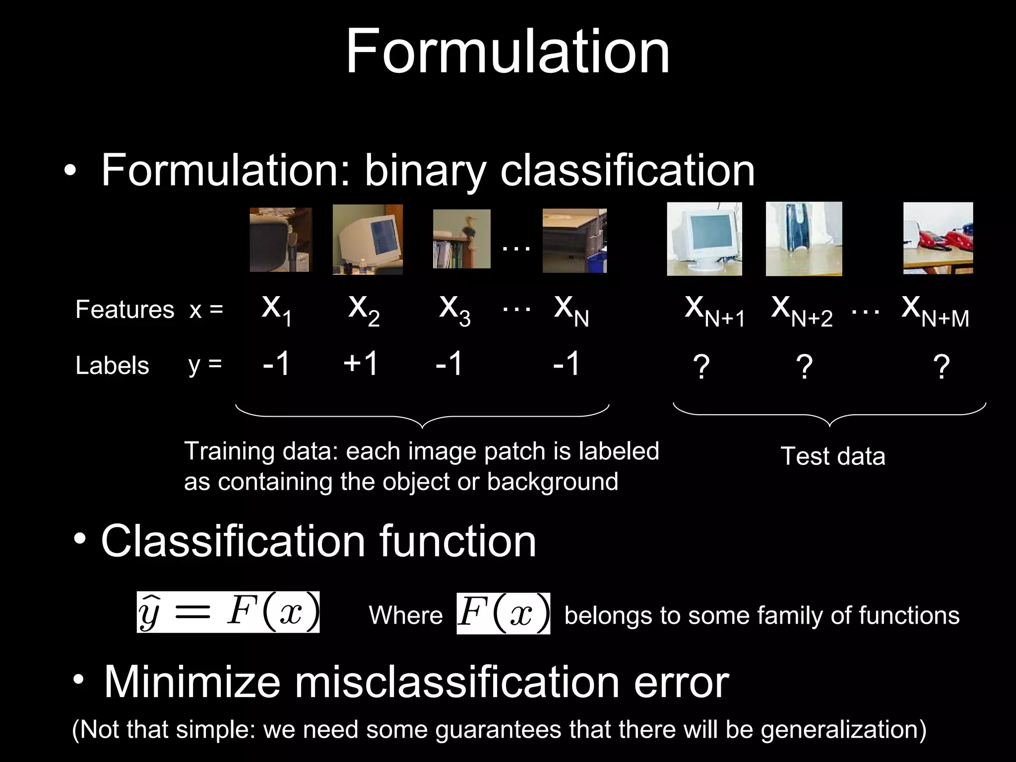 Formulation: binary classification Formulation +1 -1 x 1 x 2 x 3 x N … … x N+1 x N+2 x N+M -1 -1 ? ? ? … Training data: each image patch is labeled as containing the object or background Test data Features  x = Labels y = Minimize misclassification error (Not that simple: we need some guarantees that there will be generalization) Where  belongs to some family of functions Classification function 
