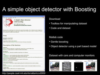 A simple object detector with Boosting  Download  Toolbox for manipulating dataset Code and dataset Matlab code Gentle boosting Object detector using a part based model Dataset with cars and computer monitors http://people.csail.mit.edu/torralba/iccv2005/ 