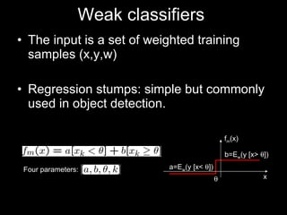 Weak classifiers  The input is a set of weighted training samples (x,y,w) Regression stumps: simple but commonly used in object detection. Four parameters: b=E w (y [x>   ]) a=E w (y [x<   ]) x f m (x)  