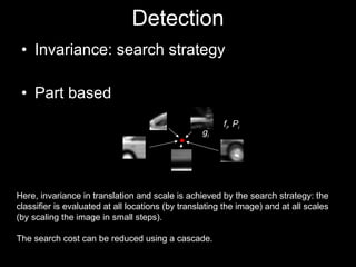 Detection Invariance: search strategy Part based Here, invariance in translation and scale is achieved by the search strategy: the classifier is evaluated at all locations (by translating the image) and at all scales (by scaling the image in small steps). The search cost can be reduced using a cascade. f i , P i g i 