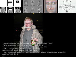 The representation and matching of pictorial structures   Fischler, Elschlager (1973) .  Face recognition using eigenfaces M. Turk and A. Pentland (1991).  Human Face Detection in Visual Scenes - Rowley, Baluja, Kanade (1995)  Graded Learning for Object Detection - Fleuret, Geman (1999)  Robust Real-time Object Detection - Viola, Jones (2001) Feature Reduction and Hierarchy of Classifiers for Fast Object Detection in Video Images - Heisele, Serre, Mukherjee, Poggio (2001) … . 