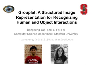 Grouplet: A Structured Image
 Representation for Recognizing
 Human and Object Interactions
         Bangpeng Yao and Li Fei-Fei
Computer Science Department, Stanford University
   {bangpeng,feifeili}@cs.stanford.edu




                                                   1
 