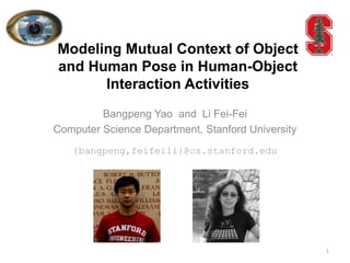 Modeling Mutual Context of Object
and Human Pose in Human-Object
      Interaction Activities
         Bangpeng Yao and Li Fei-Fei
Computer Science Department, Stanford University
   {bangpeng,feifeili}@cs.stanford.edu




                                                   1
 