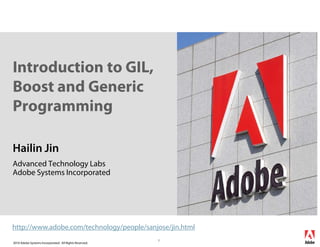 Introduction to GIL,
Boost and Generic
Programming

Hailin Jin
Advanced Technology Labs
Adobe Systems Incorporated




http://www.adobe.com/technology/people/sanjose/jin.html
                                                        1
2010 Adobe Systems Incorporated. All Rights Reserved.
 