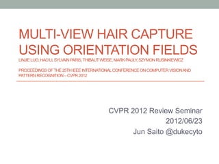 MULTI-VIEW HAIR CAPTURE
USING ORIENTATION FIELDS
LINJIE LUO, HAO LI, SYLVAIN PARIS, THIBAUT WEISE, MARK PAULY, SZYMON RUSINKIEWICZ

PROCEEDINGS OF THE 25TH IEEE INTERNATIONAL CONFERENCE ON COMPUTER VISION AND
PATTERN RECOGNITION – CVPR 2012	




                                            CVPR 2012 Review Seminar
                                                            2012/06/23
                                                  Jun Saito @dukecyto
 