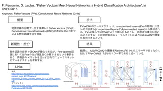 Keywords: Fisher Vectors (FVs), Convolutional Neural Networks (CNN)
新規性・差分
手法
結果
概要
物体認識の分野で一世を風靡したFisher Vectors (FVs)と
Convolutional Neural Netowrks (CNN)の適切な組み合わせ
による物体認識手法を提案．
物体認識の分野ではCNNが優位であるが，Fine-grained認
識においてはFVsの方が精度良く分類できるという事例も
あり，両側面のメリットを活かす方向でニューラルネット
のアーキテクチャを考案する．
FVs+CNNのアーキテクチャは，unsupervised layers (FVsの取得と公団
への引き渡し)とsupervised layers (Fully-connected layers)から構成され
る．FVsに関してはPCAにより圧縮したものとし，誤差逆伝播法も用い
ることとする．この統合型のニューラルネットによりmid-levelな特徴量
を取得できるという．
結果は，ILSVRC2012の優勝者AlexNetが17.0%のエラー率であったのに
対してFVs+CNNは17.6%のエラー率であると述べている．
F. Perronnin, D. Laulus, “Fisher Vectors Meet Neural Networks: a Hybrid Classification Architecture”, in
CVPR2015.
Links
論文
http://www.cv-foundation.org/openaccess/
content_cvpr_2015/papers/
Perronnin_Fisher_Vectors_Meet_2015_CVPR_paper.
pdf
プロジェクト
http://www.xrce.xerox.com/Research-Development/
Publications/2015-020
 