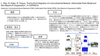 Keywords: Convolutional Neural Networks (CNN), Deformable Parts Model (DPM), Non-Maximum Suppression (NMS)
新規性・差分
手法
結果
概要
DPMやCNNはどちらも物体認識の分野にて成功を収めて
いる手法であるが，両者の特性の違いから，組み合わせに
より改良できないかを探った．
CNN, DPM, NMSの効果的な組み合わ
せを検討し，精度を向上させたことに
ある．また，Backpropagationにより精
度や位置ずれのエラーを修正可能であ
ることが分かった．
DPMは潜在変数にてパーツとその位置を保持する手法であり，CNNはニ
ューラルネットの自動学習特徴量により非常に高度な特徴抽出を実現で
きる．組み合わせてバウンディングボックスの位置ずれのエラーを最小
化するために構造化された損失関数を定義する．これは，Non-maximum
suppression (NMS)を用いることでモデル化できることが判明した．下図
は提案手法のフローであり，ピラミッド表現された画像からCNNの自動
学習特徴量を取得してDPMへの入力とする．別視点からキャプチャした
応答を返却し，NMSにより最終的な出力を得る．Backpropagationによ
り検出のエラー地は各工程にフィードバックされる．
実験ではVOC2007, 2011, 2012を用
いており，非常に高い精度を達成し
HOG-DPM, HSC-DPM, DP-DPMや初
期のR-CNNを上回る検出率を達成し
たが，最新のR-CNN(v4)には及ばな
かった．
L. Wan, D. Eigen, R. Fergus, “End-to-End Integration of a Convolutional Network, Deformable Parts Model and
Non-Maximum Suppression”, in CVPR2015.
Links
論文 http://arxiv.org/pdf/1411.5309.pdf
 