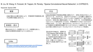 Keywords: Sparse CNN
新規性・差分
手法概要
CNNの畳み込み層の改良により，学習時間や特徴取得に要
する時間の短縮に成功した．
畳み込みをスパース表現することで，計算量を減らし，
CNNの計算時間を削減することに成功した．
CNNは物体識別や物体検出問題に適用されて，非常に有効な手法として
知られている．その中でも，VGGモデルは16もしくは19層から構成され
ており，ILSVRC2014のデータセットにおいてtop5のエラー率が7.4%に
なるなど，非常に高い精度を達成している．その一方，その学習時間は4
つのハイエンドGPUを用いてもなお，学習時間が1ヶ月近くもかかるの
が現状である．ここでは，畳み込みのカーネルをスパースにすることに
より効果的に計算時間を削減することができるという提案をする．畳み
込みの度に計算されるカーネルをよりスパースにすることで高速化．
B. Liu, M. Wang, H. Foroosh, M. Tappen, M. Pensky, “Sparse Convolutional Neural Networks”, in CVPR2015.
Links
論文
http://www.cv-foundation.org/openaccess/content_cvpr_2015/papers/
Liu_Sparse_Convolutional_Neural_2015_CVPR_paper.pdf
図は従来のCNN(左)，提案手法
であるSparse CNN (SCNN, 右)
を示す．SCNNでは，2回に分割
してsparse kernel matrixにより
畳み込む．精度は若干落ちるも
のの，計算コストを減らし，
CPUでも高速に動作するよう改
善した．
 