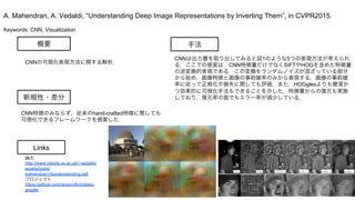 Keywords: CNN, Visualization
新規性・差分
手法概要
CNNの可視化表現方法に関する解析．
CNN特徴のみならず，従来のhand-crafted特徴に関しても
可視化できるフレームワークを提案した．
CNNは出力層を取り出してみると図1のような5つの表現方法が考えられ
る．ここでの提案は，CNN特徴量だけでなくSIFTやHOGを含めた特徴量
の逆変換的表現である．この変換をランダムノイズが混ざっている部分
から始め，画像特徴と画像の事前確率のみから表現する．画像の事前確
率に従って正規化や損失に関しても評価．また，HOGglesよりも簡潔か
つ効果的に可視化手法もできることを示した．特徴量からの復元も実施
しており，復元率の面でもエラー率が減少している．
A. Mahendran, A. Vedaldi, “Understanding Deep Image Representations by Inverting Them”, in CVPR2015.
Links
論文
http://www.robots.ox.ac.uk/~vedaldi/
assets/pubs/
mahendran15understanding.pdf
プロジェクト
https://github.com/aravindhm/deep-
goggle
 