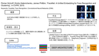 Keywords: FaceNet, Face Recognition, Convolutional Neural Networks (CNN)
新規性・差分
手法
結果
概要
ほぼ100%の精度で顔認識できることが判明した．
(99.6%)
コンパクトな特徴量により，横顔や陰影を含む顔画像に対
しても頑健な顔の認識が可能である．
FaceNetはGoogLeNetのアーキテクチャから特徴量を取り出し，L2正規
化やLMNNによる損失関数により最適化して最終的な特徴量を得ている．
ネットワークの構造はGoogLeNetのinception moduleの5bまでをくぐり
抜けた特徴量をaverage pooling, 全結合，L2正規化により出力とする．
Labeled Faces in the Wild (LFW)やYoutube Faces DBを用いて実験を行
う．LFWでは99.6%の精度で，Youtube Faces DBでは95.12%の精度で
顔を認識できることが判明した．DeepFace [Taigman+, CVPR2014]より
も高い精度で顔認識を実現している．
Florian Schroff, Dmitry Kalenichenko, James Phillbin, “FaceNet: A Unified Embedding for Face Recognition and
Clustering”, in CVPR, 2015.
Links
論文
http://www.cvfoundation.org/openaccess/
content_cvpr_2015/papers/
Schroff_FaceNet_A_Unified_2015_CVPR_paper.pdf
 
