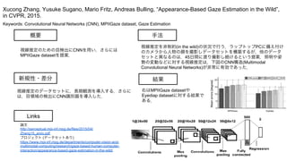 Keywords: Convolutional Neural Networks (CNN), MPIIGaze dataset, Gaze Estimation
新規性・差分
手法
結果
概要
視線推定のための目検出にCNNを用い，さらには
MPIIGaze datasetを提案．
視線推定のデータセットに，長期観測を導入する．さらに
は，目領域の検出にCNN識別器を導入した．
視線推定を非制約(in the wild)の状況で行う．ラップトップPCに備え付け
のカメラから人物の顔を撮影しデータセットを構築するが，他のデータ
セットと異なるのは，45日間に渡り撮影し続けるという提案．照明や姿
勢の変動などに対する視線推定は，下図のCNN構造(Multimodal
Convolutional Neural Networks)が非常に有効であった．
右はMPIIGaze datasetや
Eyediap datasetに対する結果で
ある．
Xucong Zhang, Yusuke Sugano, Mario Fritz, Andreas Bulling, “Appearance-Based Gaze Estimation in the Wild”,
in CVPR, 2015.
Links
論文
http://perceptual.mpi-inf.mpg.de/files/2015/04/
Zhang15_arxiv.pdf
プロジェクト (データセットあり)
https://www.mpi-inf.mpg.de/departments/computer-vision-and-
multimodal-computing/research/gaze-based-human-computer-
interaction/appearance-based-gaze-estimation-in-the-wild/
 