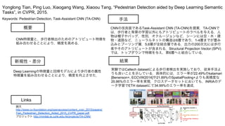 Keywords: Pedestrian Detection, Task-Assistant CNN (TA-CNN)
新規性・差分
手法
結果
概要
CNN特徴量と，歩行者検出のためのアトリビュート特徴を
組み合わせることにより，精度を高める．
Deep Learningの特徴量と回帰モデルにより歩行者の属性
特徴量を組み合わせることにより，精度を向上させた．
CNNの改良版であるTask-Assistant CNN (TA-CNN)を提案．TA-CNNで
は，歩行者と背景の学習以外にもアトリビュートのラベルを与える．人
物は帽子やバッグ，性別，オクルージョンなど，シーンには空・木・建
物・道路など．ニューラルネットの構造は6層であり，1-4層までが畳み
込みとプーリング層，5,6層が全結合層である．出力の200次元には歩行
者やそのアトリビュートが含まれる．Structural Projection Vector (SPV)
では，トップダウンで特徴を与え，第6層へと結合している．
実験ではCaltech datasetによる歩行者検出を実施しており，従来手法よ
りも良いことを示している．具体的には，エラー率が22.49%のkatamari
[Benenson+, ECCVW2014]や21.89%のSpatialPooling+よりも高精度な
20.86%のエラー率を実現．クロスデータセットにおいても，INRIAのデ
ータ学習でETH datasetにて34.99%のエラー率を達成．
Yonglong Tian, Ping Luo, Xiaogang Wang, Xiaoou Tang, “Pedestrian Detection aided by Deep Learning Semantic
Tasks”, in CVPR, 2015.
Links
論文
http://www.cv-foundation.org/openaccess/content_cvpr_2015/papers/
Tian_Pedestrian_Detection_Aided_2015_CVPR_paper.pdf
プロジェクト http://mmlab.ie.cuhk.edu.hk/projects/TA-CNN/
 