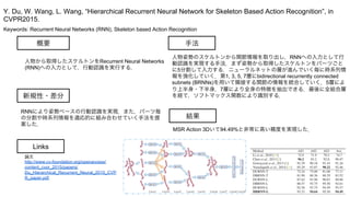 Keywords: Recurrent Neural Networks (RNN), Skeleton based Action Recognition
新規性・差分
手法
結果
概要
人物から取得したスケルトンをRecurrent Neural Networks
(RNN)への入力として，行動認識を実行する．
RNNにより姿勢ベースの行動認識を実現．また，パーツ毎
の分割や時系列情報を適応的に組み合わせていく手法を提
案した．
人物姿勢のスケルトンから関節情報を取り出し，RNNへの入力として行
動認識を実現する手法．まず姿勢から取得したスケルトンをパーツごと
に5分割して入力する．ニューラルネットの層が進んでいく毎に時系列情
報を強化していく．第1, 3, 5, 7層にbidirectional recurrently connected
subnets (BRNNs)を用いて隣接する関節の情報を統合していく．5層によ
り上半身・下半身，7層により全身の特徴を抽出できる．最後に全結合層
を経て，ソフトマックス関数により識別する．
MSR Action 3Dいて94.49%と非常に高い精度を実現した．
Y. Du, W. Wang, L. Wang, “Hierarchical Recurrent Neural Network for Skeleton Based Action Recognition”, in
CVPR2015.
Links
論文
http://www.cv-foundation.org/openaccess/
content_cvpr_2015/papers/
Du_Hierarchical_Recurrent_Neural_2015_CVP
R_paper.pdf
 