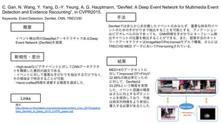 Keywords: Event Detection, DevNet, CNN, TRECVID
新規性・差分
手法
結果
概要
イベント検出用のDeepNetアーキテクチャであるDeep
Event Network (DevNet)を提案．
・High-levelなビデオイベントに対してCNNアーキテクチ
ャを構築した最初の論文である．
・イベントに対して重要な手がかりを抽出するだけでなく，
その領域まで特定することが可能．
・Hand-crafted特徴を凌駕する精度を達成した．
DevNetではあらかじめ定義したイベントのみならず，重要な時系列イベ
ントのための手がかりまで抽出することを可能とする．アノテーション
はビデオレベルのみであっても，CNN特徴を手がかりにキーフレーム検
出やイベントの位置を検出することができる．また，提案手法のネット
ワークアーキテクチャはImageNetのPre-trainedモデルで構築，さらには
TRECVID MED データにおいてFine-tuningされている．
MED14のデータセットに
対してImproved DT+FVsが
32.88%の検出率だったの
に対して，DevNetは
33.29%という精度を実現
した．イベント認識の精度
はさらに向上するポテンシ
ャルを保持しており，今後
は時系列特徴をより有効に
導入する必要があるとした．
C. Gan, N. Wang, Y. Yang, D.-Y. Yeung, A. G. Hauptmann, “DevNet: A Deep Event Network for Multimedia Event
Detection and Evidence Recounting”, in CVPR2015.
Links
論文
http://www.cv-foundation.org/openaccess/content_cvpr_2015/papers/
Gan_DevNet_A_Deep_2015_CVPR_paper.pdf
 