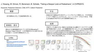 Keywords: Pedestrian Detection, CNN, KITTI, Caltech Pedestrian
新規性・差分
手法
結果
概要
歩行者検出に対してCNN特徴を用いる．
現在までの最高精度を出している手法はBoostingや
Decision Treesであるが，この可能性をさらに拡げるため
にCNNベースの歩行者検出を行った．
CNNの歩行者検出のためのチューニングについて検討した．その内容は
レイヤーの数やフィルタサイズ，トレーニングデータなどである．学習
にはCaltechやKITTIから歩行者画像を抽出した．
学習サンプル数が少ない場合にはCIFAR-10 (4層のアーキテクチャ)の構
造が性能が良かったが，より画像枚数が多くなってくるとAlexNet(8層の
アーキテクチャ)の方が良好な性能を示した．10^5~10^7のパラメータを
変動させても良好な性能を示す歩行者検出器を生成することに成功した．
提案手法であるSpatialPooling+はCaltech pedestrian benchmarkにおい
てエラー率21.9%を実現した．
J. Hosang, M. Omran, R. Benenson, B. Schiele, “Taking a Deeper Look at Pedestrians”, in CVPR2015.
Links
論文
http://arxiv.org/pdf/1501.05790.pdf
プロジェクト
https://www.d2.mpi-inf.mpg.de/content/
taking-deeper-look-pedestrians
 