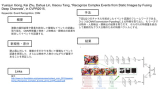 Keywords: Event Recognition, CNN
新規性・差分
手法
結果
概要
複数の識別結果や要素を統合して複雑なイベントの認識に
取り組む．CNN特徴量と物体・人物検出・顔検出の結果を
総合してイベントを認識する．
静止画に対して，複数の手がかりを用いて複雑なイベント
認識を実現した．さらには物体や人物のつながりが重要で
あることを実証した．
下図は2つのチャネルを統合したイベント認識のフレームワークである．
ひとつはCNNのconvolutionやpoolingによる特徴を取り出し，もう一方で
は物体・人物検出・顔検出の結果を取りだす．それぞれの特徴量を統合
して最終的なクラス分類のための特徴ベクトルとする．
・
Yuanjun Xiong, Kai Zhu, Dahua Lin, Xiaoou Tang, “Recognize Complex Events from Static Images by Fusing
Deep Channels”, in CVPR2015.
Links
論文
http://www.cv-foundation.org/openaccess/content_cvpr_2015/papers/
Xiong_Recognize_Complex_Events_2015_CVPR_paper.pdf
 