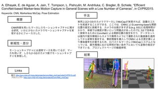 Keywords: CNN, Markerless MoCap, Pose Estimation
新規性・差分
手法
結果
概要
CNN特徴を用いたマーカレスモーションキャプチャに関す
る研究．いかに少ないカメラでモーションキャプチャを実
現するかにフォーカスした．
モーションキャプチャには通常マーカを用いてるが，マー
カを用いず，しかも2~3台のカメラ数でモーションキャプ
チャを実現した．
実用上は2~3台のカメラでマーカレスMoCapが実現すれば，設置のコス
トを削減することができる．ここでは，CNNによるLearning-baseな関節
位置の推定に挑戦する．カメラの台数が多すぎる(e.g. 8台)と処理時間が
かかり，単眼では精度が悪いという問題点があったので2, 3台で効率良
く探索するためにConvNetによる関節位置の推定を行う．データセット
は屋内や屋外環境からカメラや携帯カメラにて撮影された動画像を適用
してから姿勢を推定する．事前情報を導入してCNNによる尤度計算によ
り事後確率を計算するため，ロバストなマーカレスMoCapシステムとな
っている．屋外環境における照明が強い条件下においても姿勢の推定が
できている．プロジェクトページの動画参照．
A. Elhayek, E. de Aguiar, A. Jain, T. Tompson, L. Pishculin, M. Andriluka, C. Bregler, B. Schiele, “Efficient
ConvNet-based Marker-less Motion Capture in General Scenes with a Low Number of Cameras”, in CVPR2015.
Links
論文 http://gvv.mpi-inf.mpg.de/projects/convNet_moCap/vids/CVPR15.pdf
プロジェクト http://gvv.mpi-inf.mpg.de/projects/convNet_moCap/
 
