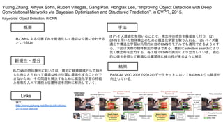 Keywords: Object Detection, R-CNN
新規性・差分
手法
結果
概要
R-CNNによる位置ずれを最適化して適切な位置に合わせる
という試み．
R-CNNの物体検出においては，最初に候補領域として抽出
した枠にとらわれて最適な検出位置に最適化することがで
きないため，その問題を解決するために構造化学習の枠組
みを取り入れて識別と位置特定を同時に解決していく．
(1)ベイズ最適化を用いることで，検出枠の統合を精度良く行う．(2)
CNNを用いた物体検出のために構造化学習を取り入れる． (3) ベイズ最
適化や構造化学習は汎用的に他のCNNのモデルでも適用できるようにす
る．下図は実際の物体検出の様子である．最初にselective searchにより
荒く検出枠を出力する．各工程でCNNの識別により出力していき，適応
的に値を参照して最適な位置関係に検出枠が来るように補正．
PASCAL VOC 2007や2012のデータセットにおいてR-CNNよりも精度が
向上している．
Yuting Zhang, Kihyuk Sohn, Ruben Villegas, Gang Pan, Honglak Lee, “Improving Object Detection with Deep
Convolutional Networks via Bayesian Optimization and Structured Prediction”, in CVPR, 2015.
Links
論文
http://www.ytzhang.net/files/publications/
2015-cvpr-det.pdf
 