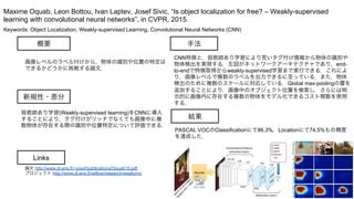 Keywords: Object Localization, Weakly-supervised Learning, Convolutional Neural Networks (CNN)
新規性・差分
手法
結果
概要
画像レベルのラベル付けから，物体の識別や位置の特定は
できるかどうかに挑戦する論文．
弱教師あり学習(Weakly-supervised learning)をCNNに導入
することにより，タグ付けがリッチでなくても画像中に複
数物体が存在する際の識別や位置特定について評価できる．
CNN特徴と，弱教師あり学習により荒いタグ付け情報から物体の識別や
物体検出を実現する．左図がネットワークアーキテクチャであり，end-
to-endで特徴取得からweakly-supervised学習まで実行できる．これによ
り，画像レベルで複数のラベルを出力できるに至っている．また，物体
検出のために複数のスケールに対応している．Global max-poolingの層を
追加することにより，画像中のオブジェクト位置を検索し，さらには明
示的に画像内に存在する複数の物体をモデル化できるコスト関数を使用
する．
PASCAL VOCのClassificationにて86.3%，Locationにて74.5%もの精度
を達成した．
Maxime Oquab, Leon Bottou, Ivan Laptev, Josef Sivic, “Is object localization for free? – Weakly-supervised
learning with convolutional neural networks”, in CVPR, 2015.
Links
論文 http://www.di.ens.fr/~josef/publications/Oquab15.pdf
プロジェクト http://www.di.ens.fr/willow/research/weakcnn/
 