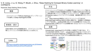Keywords: Deep Hashing, Binary Coding
新規性・差分
手法
結果
概要
バイナリハッシング(Binary Hashing)にディープラーニン
グを適用したDeep Hashing(DH)を提案．
CNNの物体に対する特徴類似性を，バイナリハッシングに
導入してハッシングの性能を高めることに成功した．
バイナリハッシングでは似たような画像が同じようなハッシング値にな
ることが理想だがCNNの特徴類似性を用いて画像の主要な成分を取り出
して類似度の高いハッシング値にしようというトライ．各畳み込み層で
はProjection matrixとバイアスベクトルを表現，最終層を取りだしてバイ
ナリ出力．
また，Deep Hashingは教師なしのバイナリハッシングであるが，
supervised deep hashing (SDH)も同時に提案する．各画像から特徴抽出
してペアを作成し，positive(対象と同じクラス)は距離が近くなるように，
negative(対象とは異なるクラス)は距離が遠くなるようにハッシングする．
Unsupervised, supervisedそれぞれ評価した結果が下の表である．デー
タにはCIFAR-10を用いており，unsupervisedな手法においてスタンダー
ドな手法であるPCA-ITQ[Gong+, CVPR2011]からの精度向上が見られる．
Supervisedな手法においてはいずれも最高性能を実現した．
V. E. Liong, J. Lu, G. Wang, P. Moulin, J. Zhou, “Deep Hashing for Compact Binary Codes Learning”, in
CVPR2015.
Links
論文
http://www.cv-foundation.org/openaccess/content_cvpr_2015/papers/
Liong_Deep_Hashing_for_2015_CVPR_paper.pdf
 