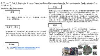 Keywords: CNN, Geolocalization
新規性・差分
手法
結果
概要
路上で撮影した画像をクエリとして，空撮画像上の位置を
特定する問題設定．
学習画像とテスト画像が全く異なる性質のマッチング問題．
SIFTなどの方法ではマッチング精度が極めて悪い状況に対
して，提案手法では高い精度で位置を特定することが可能．
提案はground-levelの画像をクエリとして，空撮画像の位置を特定する問
題である．ここでは公開データセットから78000枚の画像ペアを用いる．
この地面から撮影された画像(ストリートビュー)とと空撮画像をペアと
して位置特定する問題が新しい設定である．特徴量としてはCNN特徴を
用いており，この問題設定と合わせた手法のことをWhere-CNNと呼んで
いる．データセットには7つの都市– San Francisco, SanDiego, Chicago,
Charleston, Tokyo, Rome, Lyonから撮影された画像が含まれる．
比較のためにhand-crafted特徴，オリジナルのCNN特徴，Fine-tuned
CNN特徴を用いる．論文ではSiamese Network, DeepFace,
DeepRankingを参考にしたと述べている．学習では， ストリートビュー
画像x と空撮画像yをペアとして，それぞれ同じ構造の2つのCNNに別々
に入力してペア(x,y)を学習する．(ストリートビュー画像x=> CNN1, 空
撮画像y=> CNN2 といった具合に) 提案手法の精度は43.6%であり，最も
高い精度を示した．以下，ImageNet-CNNが11.3%, hand-crafted特 徴が
7.6%, ランダムで4.8%である．
T.-Y. Lin, Y. Cui, S. Belongie, J. Hays, “Learning Deep Representations for Ground-to-Aerial Geolocalization”, in
CVPR2015.
Links
論文 http://www.cc.gatech.edu/~hays/papers/deep_geo.pdf
プロジェクト http://www.yincui.org/publication.html
 